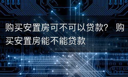 购买安置房可不可以贷款？ 购买安置房能不能贷款
