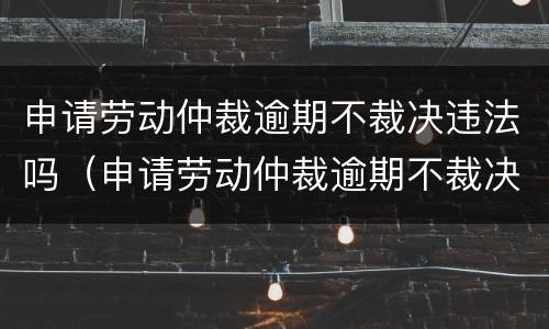 申请劳动仲裁逾期不裁决违法吗（申请劳动仲裁逾期不裁决违法吗怎么处理）