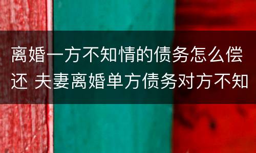 离婚一方不知情的债务怎么偿还 夫妻离婚单方债务对方不知道