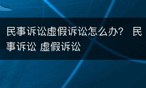 民事诉讼虚假诉讼怎么办？ 民事诉讼 虚假诉讼