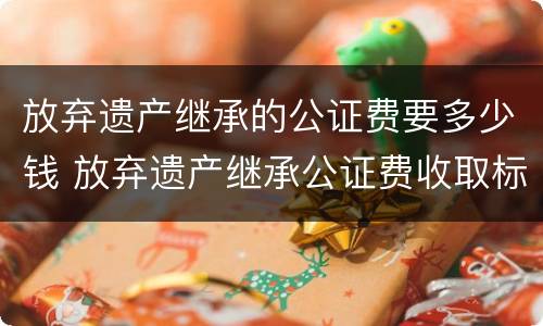 放弃遗产继承的公证费要多少钱 放弃遗产继承公证费收取标准