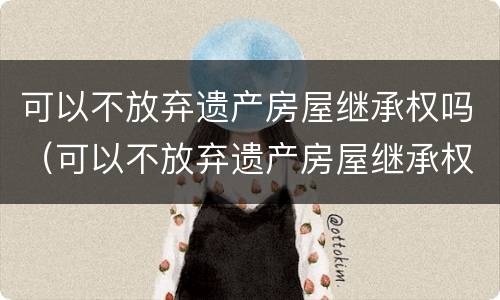 可以不放弃遗产房屋继承权吗（可以不放弃遗产房屋继承权吗）