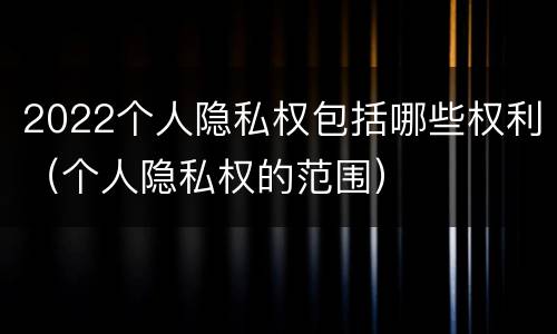 2022个人隐私权包括哪些权利（个人隐私权的范围）