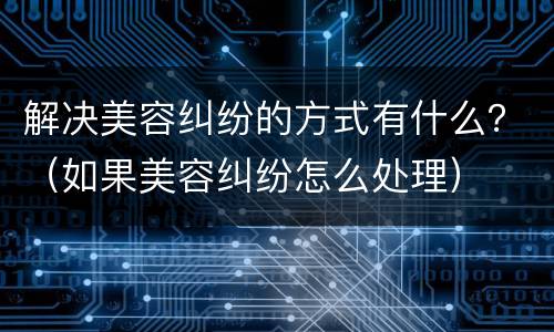 解决美容纠纷的方式有什么？（如果美容纠纷怎么处理）
