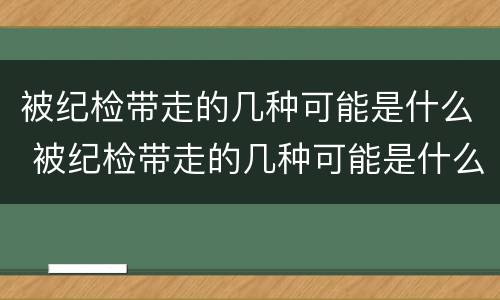 被纪检带走的几种可能是什么 被纪检带走的几种可能是什么原因