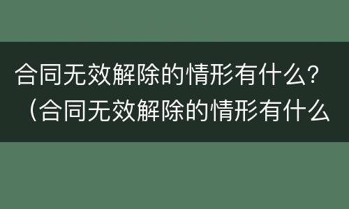 合同无效解除的情形有什么？（合同无效解除的情形有什么）