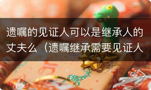 遗嘱的见证人可以是继承人的丈夫么（遗嘱继承需要见证人吗）
