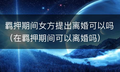 羁押期间女方提出离婚可以吗（在羁押期间可以离婚吗）