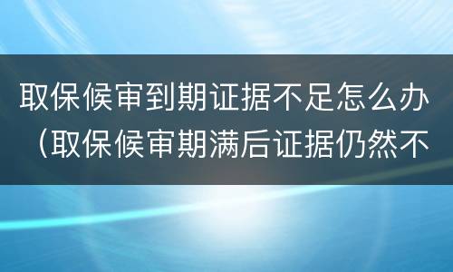 取保候审到期证据不足怎么办（取保候审期满后证据仍然不足怎么办）