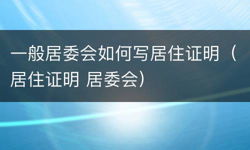 一般居委会如何写居住证明（居住证明 居委会）