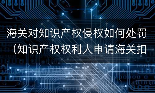 海关对知识产权侵权如何处罚（知识产权权利人申请海关扣留侵权）