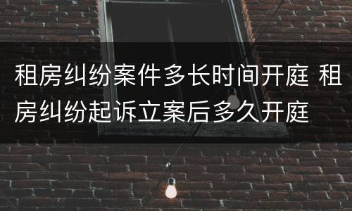 租房纠纷案件多长时间开庭 租房纠纷起诉立案后多久开庭
