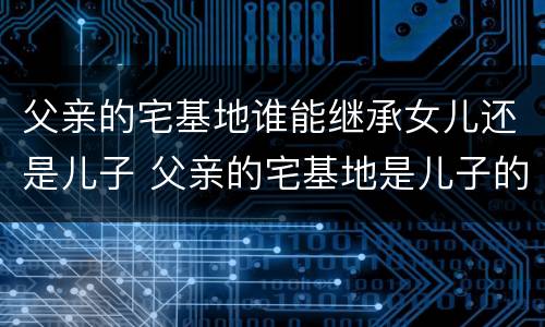 父亲的宅基地谁能继承女儿还是儿子 父亲的宅基地是儿子的吗