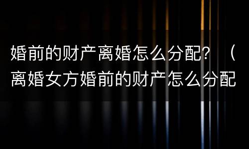 婚前的财产离婚怎么分配？（离婚女方婚前的财产怎么分配）