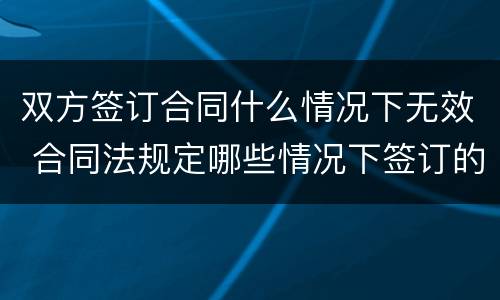 双方签订合同什么情况下无效 合同法规定哪些情况下签订的合同无效