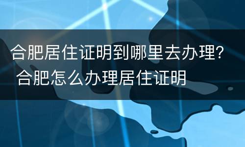 合肥居住证明到哪里去办理？ 合肥怎么办理居住证明