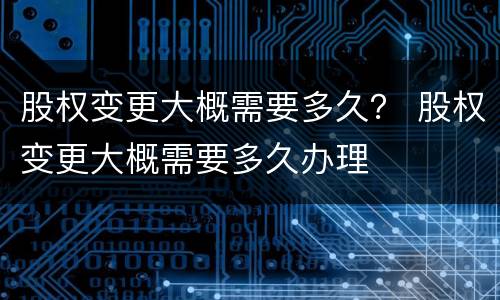 股权变更大概需要多久？ 股权变更大概需要多久办理