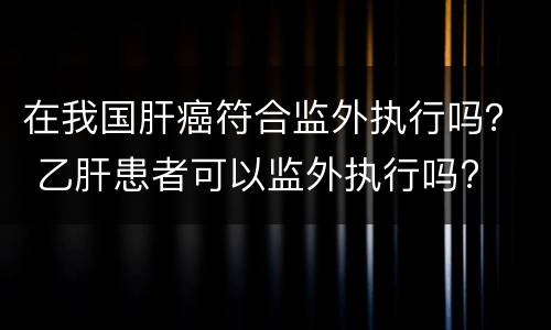 在我国肝癌符合监外执行吗？ 乙肝患者可以监外执行吗?