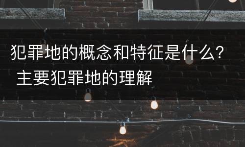 犯罪地的概念和特征是什么？ 主要犯罪地的理解