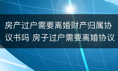 房产过户需要离婚财产归属协议书吗 房子过户需要离婚协议书吗