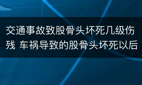 交通事故致股骨头坏死几级伤残 车祸导致的股骨头坏死以后会瘫痪吗