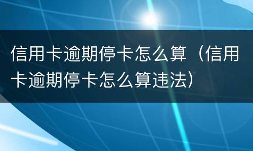 信用卡逾期停卡怎么算（信用卡逾期停卡怎么算违法）