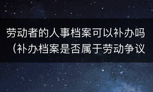 劳动者的人事档案可以补办吗（补办档案是否属于劳动争议）