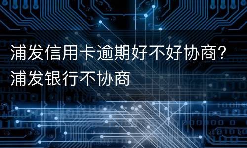 浦发信用卡逾期好不好协商? 浦发银行不协商