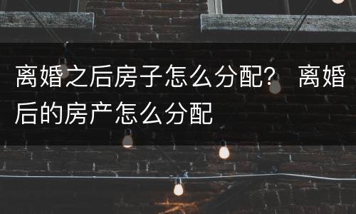 离婚之后房子怎么分配？ 离婚后的房产怎么分配