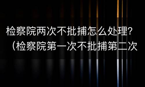 检察院两次不批捕怎么处理？（检察院第一次不批捕第二次还会批捕吗）