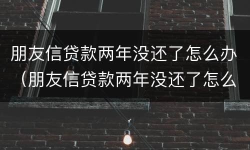 朋友信贷款两年没还了怎么办（朋友信贷款两年没还了怎么办理）