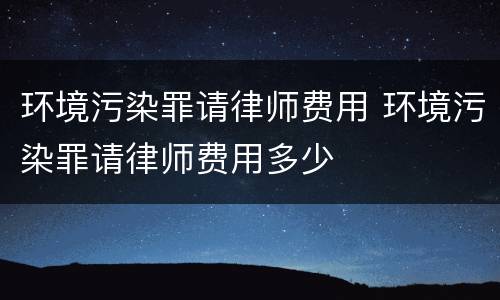 环境污染罪请律师费用 环境污染罪请律师费用多少