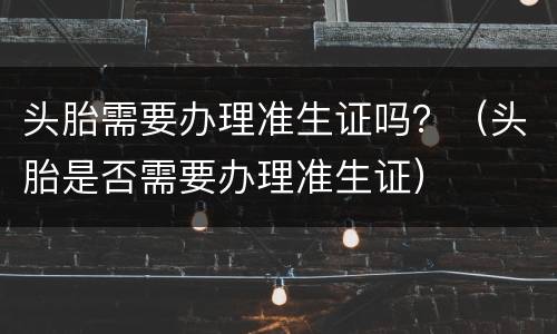 头胎需要办理准生证吗？（头胎是否需要办理准生证）