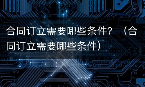 合同订立需要哪些条件？（合同订立需要哪些条件）