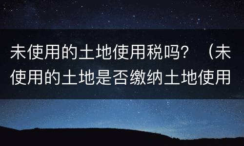 未使用的土地使用税吗？（未使用的土地是否缴纳土地使用税）