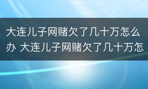 大连儿子网赌欠了几十万怎么办 大连儿子网赌欠了几十万怎么办啊