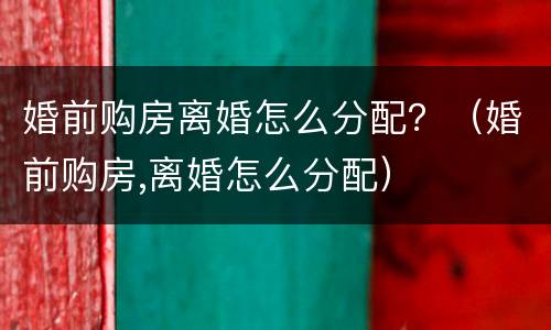 婚前购房离婚怎么分配？（婚前购房,离婚怎么分配）