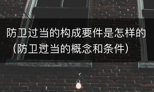 防卫过当的构成要件是怎样的（防卫过当的概念和条件）