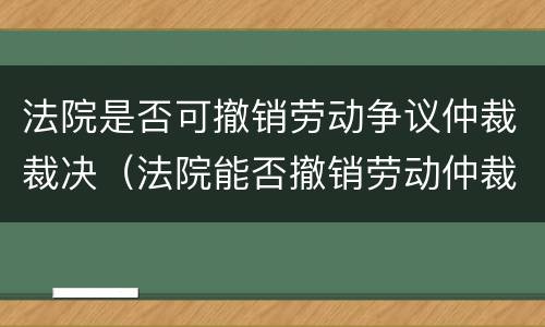 法院是否可撤销劳动争议仲裁裁决（法院能否撤销劳动仲裁裁决）