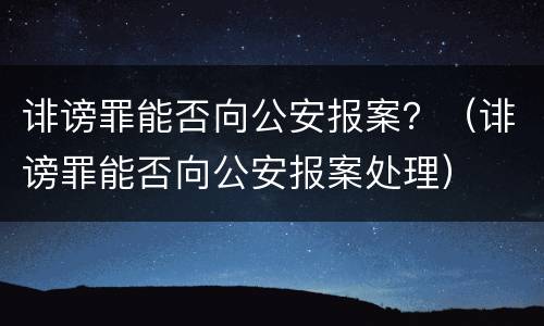 诽谤罪能否向公安报案？（诽谤罪能否向公安报案处理）