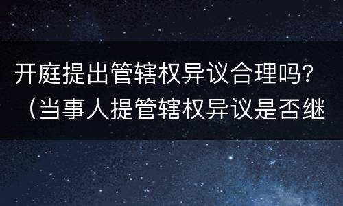 开庭提出管辖权异议合理吗？（当事人提管辖权异议是否继续开庭）