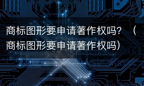 商标图形要申请著作权吗？（商标图形要申请著作权吗）