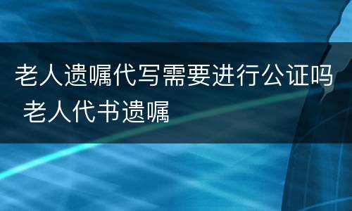 老人遗嘱代写需要进行公证吗 老人代书遗嘱
