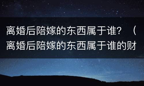 离婚后陪嫁的东西属于谁？（离婚后陪嫁的东西属于谁的财产）