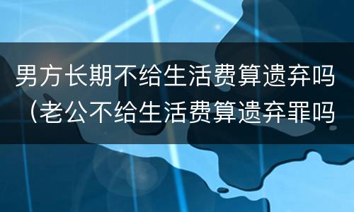 男方长期不给生活费算遗弃吗（老公不给生活费算遗弃罪吗）