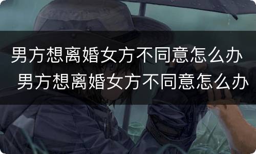 男方想离婚女方不同意怎么办 男方想离婚女方不同意怎么办手续