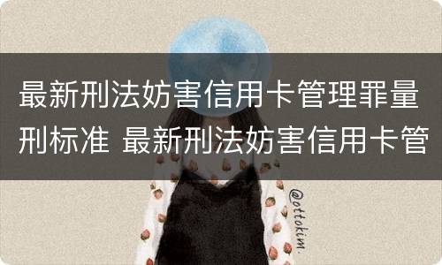 最新刑法妨害信用卡管理罪量刑标准 最新刑法妨害信用卡管理罪量刑标准