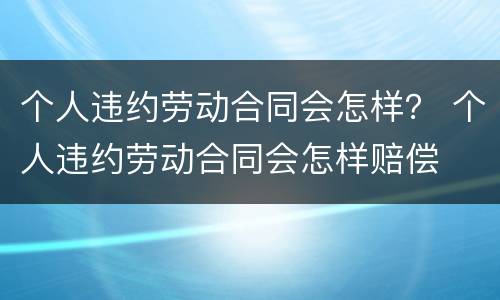 个人违约劳动合同会怎样？ 个人违约劳动合同会怎样赔偿