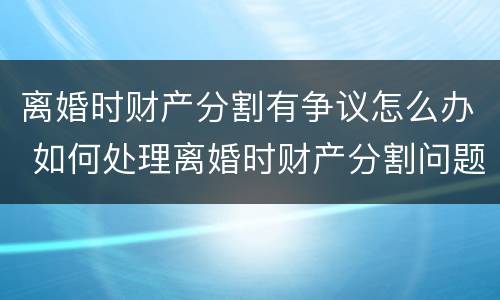 离婚时财产分割有争议怎么办 如何处理离婚时财产分割问题