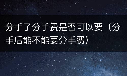 分手了分手费是否可以要（分手后能不能要分手费）